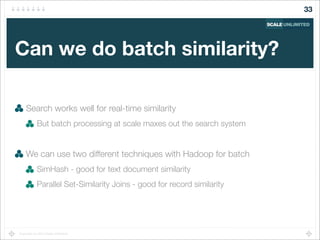 Copyright (c) 2014 Scale Unlimited.
Can we do batch similarity?
Search works well for real-time similarity
But batch processing at scale maxes out the search system
We can use two different techniques with Hadoop for batch
SimHash - good for text document similarity
Parallel Set-Similarity Joins - good for record similarity
33
 