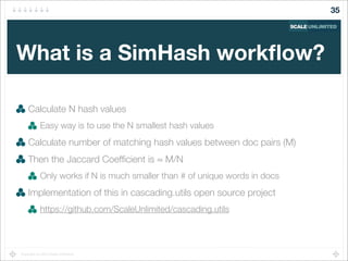 Copyright (c) 2014 Scale Unlimited.
What is a SimHash workﬂow?
Calculate N hash values
Easy way is to use the N smallest hash values
Calculate number of matching hash values between doc pairs (M)
Then the Jaccard Coefﬁcient is ≈ M/N
Only works if N is much smaller than # of unique words in docs
Implementation of this in cascading.utils open source project
https://github.com/ScaleUnlimited/cascading.utils
35
 
