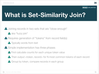 Copyright (c) 2014 Scale Unlimited.
What is Set-Similarity Join?
Joining records in two sets that are "close enough"
aka "fuzzy join"
Requires generation of "tokens" from record ﬁeld(s)
Typically words from text
Simple implementation has three phases
First calculate counts for each unique token value
Then output <token, record> for N most common tokens of each record
Group by token, compare records in each group
36
 