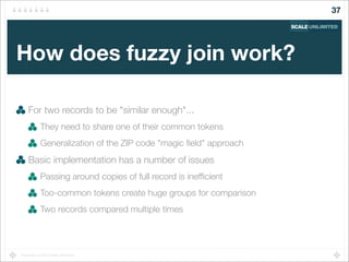 Copyright (c) 2014 Scale Unlimited.
How does fuzzy join work?
For two records to be "similar enough"...
They need to share one of their common tokens
Generalization of the ZIP code "magic ﬁeld" approach
Basic implementation has a number of issues
Passing around copies of full record is inefﬁcient
Too-common tokens create huge groups for comparison
Two records compared multiple times
37
 
