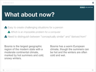 Copyright (c) 2014 Scale Unlimited.
What about now?
Easy to create challenging situations for a person
Which is an impossible problem for a computer
Need to distinguish between "conceptually similar" and "derived from"
6
Bosnia is the largest geographic
region of the modern state with a
moderate continental climate,
marked by hot summers and cold,
snowy winters.
Bosnia has a warm European
climate, though the summers can
be hot and the winters are often
cold and wet.
 