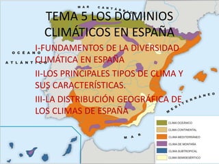 TEMA 5 LOS DOMINIOS
CLIMÁTICOS EN ESPAÑA
I-FUNDAMENTOS DE LA DIVERSIDAD
CLIMÁTICA EN ESPAÑA
II-LOS PRINCIPALES TIPOS DE CLIMA Y
SUS CARACTERÍSTICAS.
III-LA DISTRIBUCIÓN GEOGRÁFICA DE
LOS CLIMAS DE ESPAÑA
 