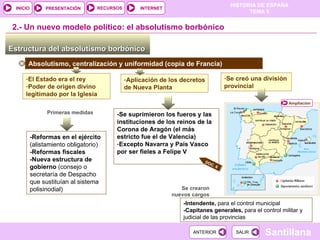 -Reformas en el ejército (alistamiento obligatorio) -Reformas fiscales -Nueva estructura de gobierno  (consejo o secretaría de Despacho que sustituían al sistema polisinodial) Estructura del absolutismo borbónico  2.-  Un nuevo modelo político: el absolutismo borbónico Absolutismo, centralización y uniformidad (copia de Francia) El Estado era el rey Poder de origen divino legitimado por la Iglesia Aplicación de los decretos de Nueva Planta -Se suprimieron los fueros y las instituciones de los reinos de la Corona de Aragón (el más estricto fue el de Valencia) Excepto Navarra y País Vasco por ser fieles a Felipe V  Se creó una división provincial Se crearon nuevos cargos -Intendente,  para el control municipal -Capitanes generales,  para el control militar y judicial de las provincias Primeras medidas DOC. 6 Ampliación 