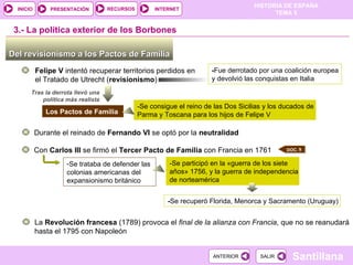 Del revisionismo a los Pactos de Familia  3.-  La política exterior de los Borbones Felipe V  intentó recuperar territorios perdidos en el Tratado de Utrecht ( revisionismo ) - Fue derrotado por una coalición europea y devolvió las conquistas en Italia Tras la derrota llevó una política más realista Los Pactos de Familia -Se consigue el reino de las Dos Sicilias y los ducados de Parma y Toscana para los hijos de Felipe V Durante el reinado de  Fernando VI  se optó por la  neutralidad Con  Carlos III  se firmó el  Tercer Pacto de Familia  con Francia en 1761 Se trataba de defender las colonias americanas del expansionismo británico -Se participó en la  « guerra de los siete años» 1756, y la guerra de independencia de norteamérica - Se recuperó Florida, Menorca y Sacramento (Uruguay) La  Revolución francesa  (1789) provoca el  final de la alianza con Francia , que no se reanudará hasta el 1795 con Napoleón DOC. 9 