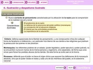 El predominio de la razón La defensa de la autonomía del poder político (monarquía) La concepción de la tolerancia religiosa El interés por las actividades productivas La importancia de la educación Las ideas ilustradas  Nueva  corriente de pensamiento  caracterizada por la utilización de  la razón  para la comprensión de la realidad natural y social 4.-  Ilustración y despotismo ilustrado Características doctrinales Voltaire:  defensa apasionada de la libertad de pensamiento, y una consecuente crítica de cualquier forma de fanatismo e intolerancia, y en particular hizo blanco de sus dardos a las religiones que predican la persecución de quienes no las practican. Montesquieu:  los diferentes poderes de un estado, (poder legislativo, poder ejecutivo y poder judicial), no se encuentren nunca en manos de la misma persona u organismo, sino separados, de forma que unos sirvan para frenar los posibles abusos de los demás. De esta forma se evita caer en la tiranía. Rousseau:  defiende que el poder no tiene el origen divino que exponen los defensores de la monarquía absoluta, sino que el poder reside en todos y cada uno de los miembros del pueblo, es la soberanía nacional  