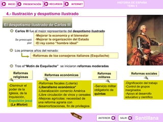 El despotismo ilustrado de Carlos III  Carlos III  fue el mejor representante del  despotismo ilustrado 4.-  Ilustración y despotismo ilustrado Mejorar la economía y el bienestar Mejorar la organización del Estado El rey como “hombre ideal” Se preocupó por Los primeros años del reinado: Reformas de loa consejeros italianos (Esquilache ) Tras el “Motín de Esquilache”  se iniciaron  reformas moderadas Reformas religiosas -Disminuir el poder de la Iglesia, de la Inquisición,  Expulsión jesuitas   ( La Misión )   Reformas económicas - Reformas fiscales (Lotería) - Liberalismo económico* -Liberalización comercio América -Libre circulación de vinos y cereales -Mejoras agrícolas: necesidad de una reforma agraria con desamortizaciones, fin de privilegios  Reformas militares -Servicio militar obligatorio de  quintas Reformas sociales -Dignificación del trabajo  -Control de grupos marginados -Apoyo al desarrollo educativo y científico DOC. 14 