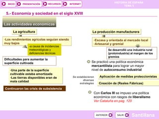 Se desarrolló una industria rural (protoindustria) al margen de los gremios Las actividades económicas  5.-  Economía y sociedad en el siglo XVIII Los rendimientos agrícolas seguían siendo muy bajos La agricultura -a causa de incidencias meteorológicas y deficiencias técnicas Dificultades para aumentar la superficie cultivada Una parte de la superficie cultivable estaba amortizada Las tierras disponibles eran de mala calidad Continuaron las crisis de subsistencia La producción manufacturera Escasa y orientada al mercado local  Artesanal y gremial Se practicó una política económica  mercantilista  para lograr un mayor nivel de  autoconsumo industrial Se establecieron diversas estrategias Aplicación de medidas proteccionistas Creación de (Reales Fábricas) Con  Carlos III  se impuso una política económica con rasgos de  liberalismo Ver Cataluña en pag. 120 