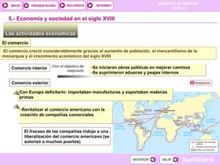 Las actividades económicas  5.-  Economía y sociedad en el siglo XVIII El comercio El comercio creció considerablemente gracias al aumento de población, el mercantilismo de la monarquía y el crecimiento económico del siglo XVIII Con el objetivo de mejorarlo Se iniciaron obras públicas en mejorar caminos Se suprimieron aduanas y peajes internos Comercio interior Comercio exterior DOC. 19 Revitalizar el comercio americano  con la creación de compañías comerciales El fracaso de las compañías indujo a una liberalización del comercio americano (se autorizó a muchos puertos) Con Europa deficitario: importaban manufacturas y exportaban materias primas Ampliación 