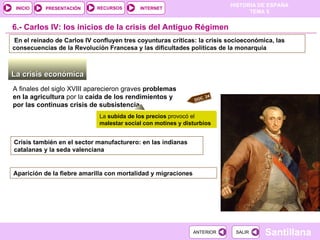 6.- Carlos IV: los inicios de la crisis del Antiguo Régimen La crisis económica  A finales del siglo XVIII aparecieron graves  problemas en la agricultura  por la  caída de los rendimientos y por las continuas crisis de subsistencia La  subida de los precios  provocó el  malestar social con motines y disturbios Crisis también en el sector manufacturero: en las indianas catalanas y la seda valenciana En el reinado de Carlos IV confluyen tres coyunturas críticas: la crisis socioeconómica, las consecuencias de la Revolución Francesa y las dificultades políticas de la monarquía Aparición de la fiebre amarilla con mortalidad y migraciones DOC. 24 
