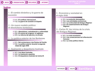 1.-  El cambio dinástico y la guerra de sucesión 1.1.- El conflicto internacional 1.2.- La guerra de sucesión en España 2.-  Un nuevo modelo político: el absolutismo borbónico 2.1.- Absolutismo, centralización y uniformidad 2.2.- El control de la Iglesia: el regalismo 2.3.- La reforma del ejército y la armada Índice 3.-  La política exterior de los Borbones 4.1.- Las ideas ilustradas 4.2.- La ilustración española 4.3.- El despotismo ilustrado de Carlos III 4.-  Ilustración y despotismo ilustrado  5.1.- La evolución demográfica 5.2.- Las actividades económicas 5.3.- La continuidad del Antiguo Régimen 5.4.- El cuestionamiento del Antiguo Régimen 3.1.- Del revisionismo a los Pactos de Familia 3.2.- La política exterior durante la segunda mitad del siglo XVIII 5.-  Economía y sociedad en el siglo  XVIII 6.-  Carlos IV: los inicios de la crisis del Antiguo Régimen 6.1.- La crisis económica 6.2.- Las consecuencias de la Revolución francesa 6.3.- La crisis política interna 