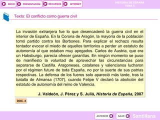 Texto: El conflicto como guerra civil DOC. 4 La invasión extranjera fue lo que desencadenó la guerra civil en el interior de España. En la Corona de Aragón, la mayoría de la población tomó partido contra los Borbones. Para explicar el rechazo resulta tentador evocar el miedo de aquellos territorios a perder un estatuto de autonomía al que estaban muy apegados. Carlos de Austria, que era un Habsburgo, parecía ofrecer garantías. En ningún momento se puso de manifiesto la voluntad de aprovechar las circunstancias para separarse de Castilla. Aragoneses, catalanes y valencianos lucharon por el régimen futuro de toda España, no por la suerte de sus patrias respectivas. La defensa de los fueros solo apareció más tarde, tras la batalla de Almansa (1707), cuando Felipe V declaró la abolición del estatuto de autonomía del reino de Valencia. J. Valdeón, J. Pérez y S. Juliá,  Historia de España,  2007 