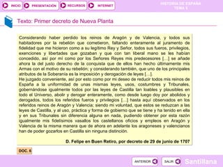 Texto: Primer decreto de Nueva Planta DOC. 6 Considerando haber perdido los reinos de Aragón y de Valencia, y todos sus habitadores por la rebelión que cometieron, faltando enteramente al juramento de fidelidad que me hicieron como a su legítimo Rey y Señor, todos sus fueros, privilegios, exenciones y libertades que gozaban y que con tan liberal mano se les habían concedido, así por mí como por los Señores Reyes mis predecesores […] se añade ahora la del justo derecho de la conquista que de ellos han hecho últimamente mis Armas con el motivo de su rebelión; y considerando también, que uno de los principales atributos de la Soberanía es la imposición y derogación de leyes […]. He juzgado conveniente, así por esto como por mi deseo de reducir todos mis reinos de España a la uniformidad de unas mismas leyes, usos, costumbres y Tribunales, gobernándose igualmente todos por las leyes de Castilla tan loables y plausibles en todo el Universo, abolir y derogar enteramente, como desde luego doy por abolidos y derogados, todos los referidos fueros y privilegios […] hasta aquí observados en los referidos reinos de Aragón y Valencia; siendo mi voluntad, que estos se reduzcan a las leyes de Castilla, y al uso, práctica y forma de gobierno que se tiene y ha tenido en ella y en sus Tribunales sin diferencia alguna en nada, pudiendo obtener por esta razón igualmente mis fidelísimos vasallos los castellanos oficios y empleos en Aragón y Valencia de la misma manera que de ahora en adelante los aragoneses y valencianos han de poder gozarlos en Castilla sin ninguna distinción. D. Felipe en Buen Retiro, por decreto de 29 de junio de 1707 