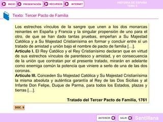 Texto: Tercer Pacto de Familia DOC. 9 Los estrechos vínculos de la sangre que unen a los dos monarcas reinantes en España y Francia y la singular propensión de uno para el otro, de que se han dado tantas pruebas, empeñan a Su Majestad Católica y a Su Majestad Cristianísima en formar y concluir entre sí un tratado de amistad y unión bajo el nombre de pacto de familia […]. Artículo I.  El Rey Católico y el Rey Cristianísimo declaran que en virtud de sus estrechos vínculos de parentesco y amistad, y en consecuencia de la unión que contratan por el presente tratado, mirarán en adelante como enemiga común la potencia que viniere a serlo de una de las dos coronas. Artículo III.  Conceden Su Majestad Católica y Su Majestad Cristianísima la misma absoluta y auténtica garantía al Rey de las Dos Sicilias y al Infante Don Felipe, Duque de Parma, para todos los Estados, plazas y tierras […]. Tratado del Tercer Pacto de Familia, 1761 