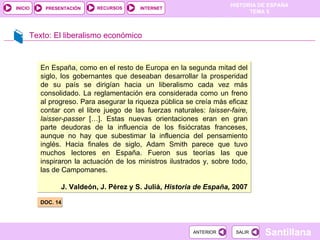 Texto: El liberalismo económico DOC. 14 .  En España, como en el resto de Europa en la segunda mitad del siglo, los gobernantes que deseaban desarrollar la prosperidad de su país se dirigían hacia un liberalismo cada vez más consolidado. La reglamentación era considerada como un freno al progreso. Para asegurar la riqueza pública se creía más eficaz contar con el libre juego de las fuerzas naturales:  laisser-faire, laisser-passer  […]. Estas nuevas orientaciones eran en gran parte deudoras de la influencia de los fisiócratas franceses, aunque no hay que subestimar la influencia del pensamiento inglés. Hacia finales de siglo, Adam Smith parece que tuvo muchos lectores en España. Fueron sus teorías las que inspiraron la actuación de los ministros ilustrados y, sobre todo, las de Campomanes. J. Valdeón, J. Pérez y S. Juliá,  Historia de España,  2007 