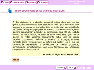 DOC. 18 Texto: Los cambios en los sistemas productivos En las ciudades la producción artesanal estaba dominada por los gremios, muy numerosos, que establecían una rígida normativa que protegía a los artesanos gremiales de la competencia y que establecía los cauces de ingreso y progreso en el oficio. En ciertos casos algunos gremios consiguieron extender su jurisdicción más allá del ámbito urbano. De todos modos, ya desde la Edad Media este rígido marco gremial se había superado parcialmente, sobre todo en ciertos sectores productivos, mediante el sistema de encargos, también conocido como  Verlagssystem  o  putting-out system , en el que un comerciante centralizaba la producción de ciertos productos, generalmente semielaborados, que eran fabricados por artesanos campesinos a tiempo parcial. M. Ardit,  El Siglo de las Luces,  2007 