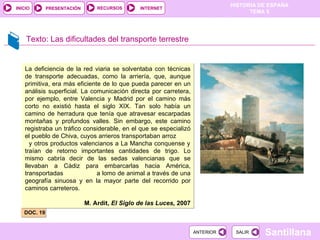 Texto: Las dificultades del transporte terrestre DOC. 19 La deficiencia de la red viaria se solventaba con técnicas de transporte adecuadas, como la arriería, que, aunque primitiva, era más eficiente de lo que pueda parecer en un análisis superficial. La comunicación directa por carretera, por ejemplo, entre Valencia y Madrid por el camino más corto no existió hasta el siglo XIX. Tan solo había un camino de herradura que tenía que atravesar escarpadas montañas y profundos valles. Sin embargo, este camino registraba un tráfico considerable, en el que se especializó el pueblo de Chiva, cuyos arrieros transportaban arroz  y otros productos valencianos a La Mancha conquense y traían de retorno importantes cantidades de trigo. Lo mismo cabría decir de las sedas valencianas que se llevaban a Cádiz para embarcarlas hacia América, transportadas  a lomo de animal a través de una geografía sinuosa y en la mayor parte del recorrido por caminos carreteros. M. Ardit,  El Siglo de las Luces,  2007 
