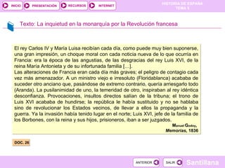 Texto: La inquietud en la monarquía por la Revolución francesa DOC. 26 El rey Carlos IV y María Luisa recibían cada día, como puede muy bien suponerse, una gran impresión, un choque moral con cada noticia nueva de lo que ocurría en Francia: era la época de las angustias, de las desgracias del rey Luis XVI, de la reina María Antonieta y de su infortunada familia […]. Las alteraciones de Francia eran cada día más graves; el peligro de contagio cada vez más amenazador. A un ministro viejo e irresoluto (Floridablanca) acababa de suceder otro anciano que, pasándose de extremo contrario, quería arriesgarlo todo (Aranda). La pusilanimidad de uno, la temeridad de otro, inspiraban al rey idéntica desconfianza. Provocaciones, insultos directos salían de la tribuna; el trono de Luis XVI acababa de hundirse; la república le había sustituido y no se hablaba sino de revolucionar los Estados vecinos, de llevar a ellos la propaganda y la guerra. Ya la invasión había tenido lugar en el norte; Luis XVI, jefe de la familia de los Borbones, con la reina y sus hijos, prisioneros, iban a ser juzgados. M anuel  G odoy ,  Memorias,  1836 