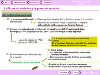 El acceso de un Borbón, Felipe V, significaba la  ruptura del equilibrio político europeo a favor de Francia El conflicto internacional  1.-  El cambio dinástico y la guerra de sucesión La  sucesión de Carlos II , el último rey de la dinastía de los Austrias, provocó un conflicto internacional Se creó una  gran alianza  encabezada por  Austria  con  GB, Provincias Unidas, Portugal  (a favor del pretendiente Carlos) contra el  bloque franco-español La guerra empezó en 1702 y terminó en 1713-1714 Dos acontecimientos aceleraron el final del conflicto: El archiduque Carlos accedió al trono austríaco Felipe V renunciaba al trono francés Se firmaron dos tratados después de la guerra: Tratados de Utrecht y de Rastadt - España perdía sus posesiones europeas - En Europa  se imponía la  política del equilibrio El  Reino Unido: será  principal potencia marítima del mundo Gibraltar y Menorca - Concesiones comercio América y monopolio esclavos africanos DOC. 2 