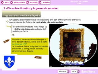 1.-  El cambio dinástico y la guerra de sucesión La guerra de sucesión en España  En España el conflicto derivó en una guerra civil con enfrentamiento entre dos concepciones del Estado:  la centralista y la autonomista. Se enfrentaron  Castilla  (fiel a Felipe V) y la  Corona de Aragón  partidaria del archiduque Carlos   El conflicto se desarrolló casi siempre a favor de los borbones, sobre todo a partir  de Almansa 1707 La victoria de Felipe V significó un cambio drástico en la configuración política y administrativa de España DOC. 3 DOC. 4 