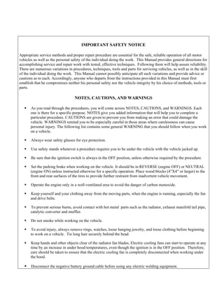 IMPORTANT SAFETY NOTICE

Appropriate service methods and proper repair procedure are essential for the safe, reliable operation of all motor
vehicles as well as the personal safety of the individual doing the work. This Manual provides general directions for
accomplishing service and repair work with tested, effective techniques. Following them will help assure reliability.
There are numerous variations in procedures, techniques, tools and parts for servicing vehicles, as well as in the skill
of the individual doing the work. This Manual cannot possibly anticipate all such variations and provide advice or
cautions as to each. Accordingly, anyone who departs from the instructions provided in this Manual must first
establish that he compromises neither his personal safety nor the vehicle integrity by his choice of methods, tools or
parts.

                                   NOTES, CAUTIONS, AND WARNINGS

       As you read through the procedures, you will come across NOTES, CAUTIONS, and WARNINGS. Each
       one is there for a specific purpose. NOTES give you added information that will help you to complete a
       particular procedure. CAUTIONS are given to prevent you from making an error that could damage the
       vehicle. WARNINGS remind you to be especially careful in those areas where carelessness can cause
       personal injury. The following list contains some general WARNING that you should follow when you work
       on a vehicle.

       Always wear safety glasses for eye protection.

       Use safety stands whenever a procedure requires you to be under the vehicle with the vehicle jacked up.

       Be sure that the ignition switch is always in the OFF position, unless otherwise required by the procedure.

       Set the parking brake when working on the vehicle. It should be in REVERSE (engine OFF) or NEUTRAL
       (engine ON) unless instructed otherwise for a specific operation. Place wood blocks (4”X4” or larger) to the
       front and rear surfaces of the tires to provide further restraint from inadvertent vehicle movement.

       Operate the engine only in a well-ventilated area to avoid the danger of carbon monoxide.

       Keep yourself and your clothing away from the moving parts, when the engine is running, especially the fan
       and drive belts.

       To prevent serious burns, avoid contact with hot metal parts such as the radiator, exhaust manifold tail pipe,
       catalytic converter and muffler.

       Do not smoke while working on the vehicle.

       To avoid injury, always remove rings, watches, loose hanging jewelry, and loose clothing before beginning
       to work on a vehicle. Tie long hair securely behind the head.

       Keep hands and other objects clear of the radiator fan blades, Electric cooling fans can start to operate at any
       time by an increase in under hood temperatures, even though the ignition is in the OFF position. Therefore,
       care should be taken to ensure that the electric cooling fan is completely disconnected when working under
       the hood.

       Disconnect the negative battery ground cable before using any electric welding equipment.
 