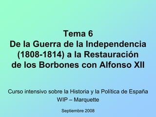 Tema 6
De la Guerra de la Independencia
 (1808-1814) a la Restauración
de los Borbones con Alfonso XII

Curso intensivo sobre la Historia y la Política de España
                   WIP – Marquette
                     Septiembre 2008
 