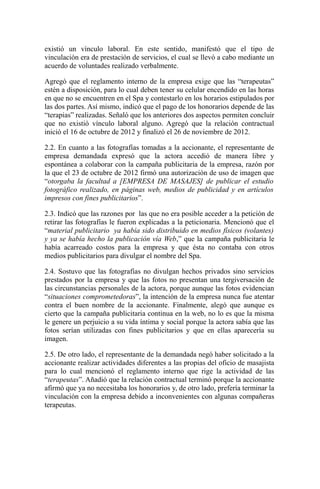existió un vínculo laboral. En este sentido, manifestó que el tipo de
vinculación era de prestación de servicios, el cual se llevó a cabo mediante un
acuerdo de voluntades realizado verbalmente.
Agregó que el reglamento interno de la empresa exige que las “terapeutas”
estén a disposición, para lo cual deben tener su celular encendido en las horas
en que no se encuentren en el Spa y contestarlo en los horarios estipulados por
las dos partes. Así mismo, indicó que el pago de los honorarios depende de las
“terapias” realizadas. Señaló que los anteriores dos aspectos permiten concluir
que no existió vínculo laboral alguno. Agregó que la relación contractual
inició el 16 de octubre de 2012 y finalizó el 26 de noviembre de 2012.
2.2. En cuanto a las fotografías tomadas a la accionante, el representante de
empresa demandada expresó que la actora accedió de manera libre y
espontánea a colaborar con la campaña publicitaria de la empresa, razón por
la que el 23 de octubre de 2012 firmó una autorización de uso de imagen que
“otorgaba la facultad a [EMPRESA DE MASAJES] de publicar el estudio
fotográfico realizado, en páginas web, medios de publicidad y en artículos
impresos con fines publicitarios”.
2.3. Indicó que las razones por las que no era posible acceder a la petición de
retirar las fotografías le fueron explicadas a la peticionaria. Mencionó que el
“material publicitario ya había sido distribuido en medios físicos (volantes)
y ya se había hecho la publicación vía Web,” que la campaña publicitaria le
había acarreado costos para la empresa y que ésta no contaba con otros
medios publicitarios para divulgar el nombre del Spa.
2.4. Sostuvo que las fotografías no divulgan hechos privados sino servicios
prestados por la empresa y que las fotos no presentan una tergiversación de
las circunstancias personales de la actora, porque aunque las fotos evidencian
“situaciones comprometedoras”, la intención de la empresa nunca fue atentar
contra el buen nombre de la accionante. Finalmente, alegó que aunque es
cierto que la campaña publicitaria continua en la web, no lo es que la misma
le genere un perjuicio a su vida íntima y social porque la actora sabía que las
fotos serían utilizadas con fines publicitarios y que en ellas aparecería su
imagen.
2.5. De otro lado, el representante de la demandada negó haber solicitado a la
accionante realizar actividades diferentes a las propias del oficio de masajista
para lo cual mencionó el reglamento interno que rige la actividad de las
“terapeutas”. Añadió que la relación contractual terminó porque la accionante
afirmó que ya no necesitaba los honorarios y, de otro lado, prefería terminar la
vinculación con la empresa debido a inconvenientes con algunas compañeras
terapeutas.
 