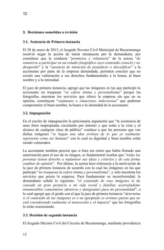 12
3. Decisiones sometidas a revisión
3.1. Sentencia de Primera instancia
El 28 de enero de 2013, el Juzgado Noveno Civil Municipal de Bucaramanga
resolvió negar la acción de tutela interpuesta por la demandante, por
considerar que la conducta “permisiva y voluntaria” de la actora “de
someterse a participar en un estudio fotográfico cuyo contenido conoció y no
desaprobó” y la “ausencia de intención de perjudicar o descalificar” a la
accionante por parte de la empresa demandada, permiten concluir que no
existió una vulneración a sus derechos fundamentales a la honra, al buen
nombre y a la intimidad.
El juez de primera instancia, agregó que las imágenes en las que participó la
accionante no traspasan “su esfera íntima y personalísima” porque las
fotografías muestran los servicios que ofrece la empresa sin que en su
opinión, constituyan “vejámenes o situaciones indecorosas” que pudieran
comprometer el buen nombre, la honra o la intimidad de la accionante.
3.2. Impugnación
En el escrito de impugnación la peticionaria argumentó que “la existencia de
unas fotos inapropiadas circulando por internet y que están a la vista y al
alcance de cualquier clase de público” conduce a que las personas que ven
dichas imágenes “se hagan una idea errónea de lo que yo realmente
represento como ser humano” con lo cual su dignidad y buen nombre están
siendo vulnerados.
La accionante también precisó que si bien era cierto que había firmado una
autorización para el uso de su imagen, es fundamental resaltar que “todas las
personas tienen derecho a replantear sus ideas y criterios y de esta forma
cambiar de opinión”. Por último, la actora hizo referencia a la motivación de
la juez de primera instancia de acuerdo con la cual las imágenes en las que
participó “no traspasan la esfera íntima y personalísima”, y sólo muestran los
servicios que presta la empresa. Para fundamentar su inconformidad, la
demandante señaló lo siguiente: “el contenido de esas imágenes le ha
causado un gran perjuicio a mi vida social y familiar, acarreándome
innumerables comentarios ofensivos y denigrantes para mi personalidad”, a
lo cual agregó que el grado con el que la juez de primera instancia “determina
si el contenido de las imágenes es o no apropiado es erróneo puesto que no
está considerando realmente el menoscabo y el impacto” que las fotografías
le están ocasionando.
3.3. Decisión de segunda instancia
El Juzgado Décimo Civil del Circuito de Bucaramanga, mediante providencia
12
 