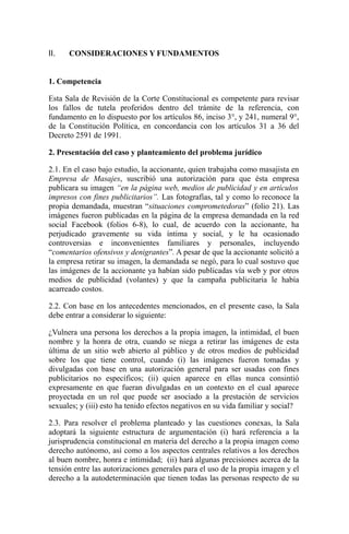 II. CONSIDERACIONES Y FUNDAMENTOS
1. Competencia
Esta Sala de Revisión de la Corte Constitucional es competente para revisar
los fallos de tutela proferidos dentro del trámite de la referencia, con
fundamento en lo dispuesto por los artículos 86, inciso 3°, y 241, numeral 9°,
de la Constitución Política, en concordancia con los artículos 31 a 36 del
Decreto 2591 de 1991.
2. Presentación del caso y planteamiento del problema jurídico
2.1. En el caso bajo estudio, la accionante, quien trabajaba como masajista en
Empresa de Masajes, suscribió una autorización para que ésta empresa
publicara su imagen “en la página web, medios de publicidad y en artículos
impresos con fines publicitarios”. Las fotografías, tal y como lo reconoce la
propia demandada, muestran “situaciones comprometedoras” (folio 21). Las
imágenes fueron publicadas en la página de la empresa demandada en la red
social Facebook (folios 6-8), lo cual, de acuerdo con la accionante, ha
perjudicado gravemente su vida íntima y social, y le ha ocasionado
controversias e inconvenientes familiares y personales, incluyendo
“comentarios ofensivos y denigrantes”. A pesar de que la accionante solicitó a
la empresa retirar su imagen, la demandada se negó, para lo cual sostuvo que
las imágenes de la accionante ya habían sido publicadas vía web y por otros
medios de publicidad (volantes) y que la campaña publicitaria le había
acarreado costos.
2.2. Con base en los antecedentes mencionados, en el presente caso, la Sala
debe entrar a considerar lo siguiente:
¿Vulnera una persona los derechos a la propia imagen, la intimidad, el buen
nombre y la honra de otra, cuando se niega a retirar las imágenes de esta
última de un sitio web abierto al público y de otros medios de publicidad
sobre los que tiene control, cuando (i) las imágenes fueron tomadas y
divulgadas con base en una autorización general para ser usadas con fines
publicitarios no específicos; (ii) quien aparece en ellas nunca consintió
expresamente en que fueran divulgadas en un contexto en el cual aparece
proyectada en un rol que puede ser asociado a la prestación de servicios
sexuales; y (iii) esto ha tenido efectos negativos en su vida familiar y social?
2.3. Para resolver el problema planteado y las cuestiones conexas, la Sala
adoptará la siguiente estructura de argumentación (i) hará referencia a la
jurisprudencia constitucional en materia del derecho a la propia imagen como
derecho autónomo, así como a los aspectos centrales relativos a los derechos
al buen nombre, honra e intimidad; (ii) hará algunas precisiones acerca de la
tensión entre las autorizaciones generales para el uso de la propia imagen y el
derecho a la autodeterminación que tienen todas las personas respecto de su
 