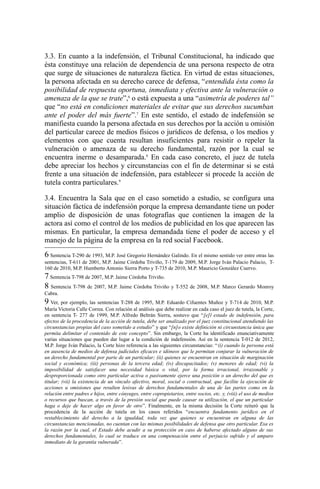3.3. En cuanto a la indefensión, el Tribunal Constitucional, ha indicado que
ésta constituye una relación de dependencia de una persona respecto de otra
que surge de situaciones de naturaleza fáctica. En virtud de estas situaciones,
la persona afectada en su derecho carece de defensa, “entendida ésta como la
posibilidad de respuesta oportuna, inmediata y efectiva ante la vulneración o
amenaza de la que se trate”,6
o está expuesta a una “asimetría de poderes tal”
que “no está en condiciones materiales de evitar que sus derechos sucumban
ante el poder del más fuerte”.7
En este sentido, el estado de indefensión se
manifiesta cuando la persona afectada en sus derechos por la acción u omisión
del particular carece de medios físicos o jurídicos de defensa, o los medios y
elementos con que cuenta resultan insuficientes para resistir o repeler la
vulneración o amenaza de su derecho fundamental, razón por la cual se
encuentra inerme o desamparada.8
En cada caso concreto, el juez de tutela
debe apreciar los hechos y circunstancias con el fin de determinar si se está
frente a una situación de indefensión, para establecer si procede la acción de
tutela contra particulares.9
3.4. Encuentra la Sala que en el caso sometido a estudio, se configura una
situación fáctica de indefensión porque la empresa demandante tiene un poder
amplio de disposición de unas fotografías que contienen la imagen de la
actora así como el control de los medios de publicidad en los que aparecen las
mismas. En particular, la empresa demandada tiene el poder de acceso y el
manejo de la página de la empresa en la red social Facebook.
6 Sentencia T-290 de 1993, M.P. José Gregorio Hernández Galindo. En el mismo sentido ver entre otras las
sentencias, T-611 de 2001, M.P. Jaime Córdoba Triviño, T-179 de 2009, M.P. Jorge Iván Palacio Palacio, T-
160 de 2010, M.P. Humberto Antonio Sierra Porto y T-735 de 2010, M.P. Mauricio González Cuervo.
7 Sentencia T-798 de 2007, M.P. Jaime Córdoba Triviño.
8 Sentencia T-798 de 2007, M.P. Jaime Córdoba Triviño y T-552 de 2008, M.P. Marco Gerardo Monroy
Cabra.
9 Ver, por ejemplo, las sentencias T-288 de 1995, M.P. Eduardo Cifuentes Muñoz y T-714 de 2010, M.P.
María Victoria Calle Correa. Con relación al análisis que debe realizar en cada caso el juez de tutela, la Corte,
en sentencia T- 277 de 1999, M.P. Alfredo Beltrán Sierra, sostuvo que “[e]l estado de indefensión, para
efectos de la procedencia de la acción de tutela, debe ser analizado por el juez constitucional atendiendo las
circunstancias propias del caso sometido a estudio” y que “[n]o existe definición ni circunstancia única que
permita delimitar el contenido de este concepto”. Sin embargo, la Corte ha identificado enunciativamente
varias situaciones que pueden dar lugar a la condición de indefensión. Así en la sentencia T-012 de 2012,
M.P. Jorge Iván Palacio, la Corte hizo referencia a las siguientes circunstancias: “(i) cuando la persona está
en ausencia de medios de defensa judiciales eficaces e idóneos que le permitan conjurar la vulneración de
un derecho fundamental por parte de un particular; (ii) quienes se encuentran en situación de marginación
social y económica; (iii) personas de la tercera edad; (iv) discapacitados; (v) menores de edad; (vi) la
imposibilidad de satisfacer una necesidad básica o vital, por la forma irracional, irrazonable y
desproporcionada como otro particular activa o pasivamente ejerce una posición o un derecho del que es
titular; (vii) la existencia de un vínculo afectivo, moral, social o contractual, que facilite la ejecución de
acciones u omisiones que resulten lesivas de derechos fundamentales de una de las partes como en la
relación entre padres e hijos, entre cónyuges, entre copropietarios, entre socios, etc. y, (viii) el uso de medios
o recursos que buscan, a través de la presión social que puede causar su utilización, el que un particular
haga o deje de hacer algo en favor de otro”. Finalmente, en la misma decisión la Corte reiteró que la
procedencia de la acción de tutela en los casos referidos “encuentra fundamento jurídico en el
restablecimiento del derecho a la igualdad, toda vez que quienes se encuentran en alguna de las
circunstancias mencionadas, no cuentan con las mismas posibilidades de defensa que otro particular. Esa es
la razón por la cual, el Estado debe acudir a su protección en caso de haberse afectado alguno de sus
derechos fundamentales, lo cual se traduce en una compensación entre el perjuicio sufrido y el amparo
inmediato de la garantía vulnerada”.
 