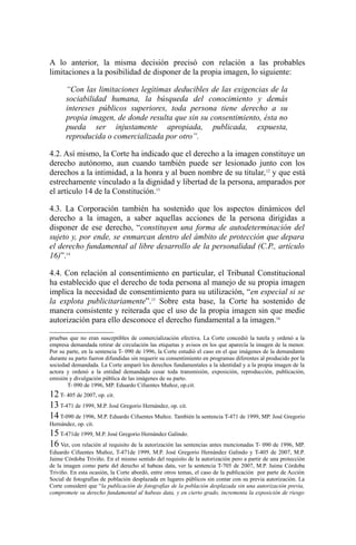 A lo anterior, la misma decisión precisó con relación a las probables
limitaciones a la posibilidad de disponer de la propia imagen, lo siguiente:
“Con las limitaciones legítimas deducibles de las exigencias de la
sociabilidad humana, la búsqueda del conocimiento y demás
intereses públicos superiores, toda persona tiene derecho a su
propia imagen, de donde resulta que sin su consentimiento, ésta no
pueda ser injustamente apropiada, publicada, expuesta,
reproducida o comercializada por otro”.
4.2. Así mismo, la Corte ha indicado que el derecho a la imagen constituye un
derecho autónomo, aun cuando también puede ser lesionado junto con los
derechos a la intimidad, a la honra y al buen nombre de su titular,12
y que está
estrechamente vinculado a la dignidad y libertad de la persona, amparados por
el artículo 14 de la Constitución.13
4.3. La Corporación también ha sostenido que los aspectos dinámicos del
derecho a la imagen, a saber aquellas acciones de la persona dirigidas a
disponer de ese derecho, “constituyen una forma de autodeterminación del
sujeto y, por ende, se enmarcan dentro del ámbito de protección que depara
el derecho fundamental al libre desarrollo de la personalidad (C.P., artículo
16)”.14
4.4. Con relación al consentimiento en particular, el Tribunal Constitucional
ha establecido que el derecho de toda persona al manejo de su propia imagen
implica la necesidad de consentimiento para su utilización, “en especial si se
la explota publicitariamente”.15
Sobre esta base, la Corte ha sostenido de
manera consistente y reiterada que el uso de la propia imagen sin que medie
autorización para ello desconoce el derecho fundamental a la imagen.16
pruebas que no eran susceptibles de comercialización efectiva. La Corte concedió la tutela y ordenó a la
empresa demandada retirar de circulación las etiquetas y avisos en los que aparecía la imagen de la menor.
Por su parte, en la sentencia T- 090 de 1996, la Corte estudió el caso en el que imágenes de la demandante
durante su parto fueron difundidas sin requerir su consentimiento en programas diferentes al producido por la
sociedad demandada. La Corte amparó los derechos fundamentales a la identidad y a la propia imagen de la
actora y ordenó a la entidad demandada cesar toda transmisión, exposición, reproducción, publicación,
emisión y divulgación pública de las imágenes de su parto.
T- 090 de 1996, MP. Eduardo Cifuentes Muñoz, op.cit.
12T- 405 de 2007, op. cit.
13T-471 de 1999, M.P. José Gregorio Hernández, op. cit.
14 T-090 de 1996, M.P. Eduardo Cifuentes Muñoz. También la sentencia T-471 de 1999, MP. José Gregorio
Hernández, op. cit.
15T-471de 1999, M.P. José Gregorio Hernández Galindo.
16 Ver, con relación al requisito de la autorización las sentencias antes mencionadas T- 090 de 1996, MP.
Eduardo Cifuentes Muñoz, T-471de 1999, M.P. José Gregorio Hernández Galindo y T-405 de 2007, M.P.
Jaime Córdoba Triviño. En el mismo sentido del requisito de la autorización pero a partir de una protección
de la imagen como parte del derecho al habeas data, ver la sentencia T-705 de 2007, M.P. Jaime Córdoba
Triviño. En esta ocasión, la Corte abordó, entre otros temas, el caso de la publicación por parte de Acción
Social de fotografías de población desplazada en lugares públicos sin contar con su previa autorización. La
Corte consideró que “la publicación de fotografías de la población desplazada sin una autorización previa,
compromete su derecho fundamental al habeas data, y en cierto grado, incrementa la exposición de riesgo
 