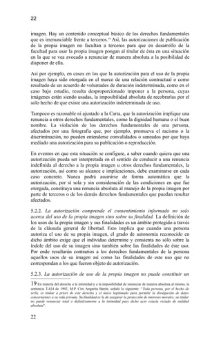 22
imagen. Hay un contenido conceptual básico de los derechos fundamentales
que es irrenunciable frente a terceros.19
Así, las autorizaciones de publicación
de la propia imagen no facultan a terceros para que en desarrollo de la
facultad para usar la propia imagen pongan al titular de ésta en una situación
en la que se vea avocado a renunciar de manera absoluta a la posibilidad de
disponer de ella.
Así por ejemplo, en casos en los que la autorización para el uso de la propia
imagen haya sido otorgada en el marco de una relación contractual o como
resultado de un acuerdo de voluntades de duración indeterminada, como en el
caso bajo estudio, resulta desproporcionado imponer a la persona, cuyas
imágenes están siendo usadas, la imposibilidad absoluta de recobrarlas por el
solo hecho de que existe una autorización indeterminada de uso.
Tampoco es razonable ni ajustado a la Carta, que la autorización implique una
renuncia a otros derechos fundamentales, como la dignidad humana o el buen
nombre. La violación de los derechos fundamentales de una persona,
afectados por una fotografía que, por ejemplo, promueva el racismo o la
discriminación, no pueden entenderse convalidados o saneados por que haya
mediado una autorización para su publicación o reproducción.
En eventos en que esta situación se configure, a saber cuando quiera que una
autorización pueda ser interpretada en el sentido de conducir a una renuncia
indefinida al derecho a la propia imagen u otros derechos fundamentales, la
autorización, así como su alcance e implicaciones, debe examinarse en cada
caso concreto. Nunca podrá asumirse de forma automática que la
autorización, por sí sola y sin consideración de las condiciones en que fue
otorgada, constituya una renuncia absoluta al manejo de la propia imagen por
parte de terceros o de los demás derechos fundamentales que puedan resultar
afectados.
5.2.2. La autorización comprende el consentimiento informado no solo
acerca del uso de la propia imagen sino sobre su finalidad. La definición de
los usos de la propia imagen y sus finalidades es un ámbito protegido a través
de la cláusula general de libertad. Esto implica que cuando una persona
autoriza el uso de su propia imagen, el grado de autonomía reconocido en
dicho ámbito exige que el individuo determine y consienta no sólo sobre la
índole del uso de su imagen sino también sobre las finalidades de éste uso.
Por ende resultarán contrarios a los derechos fundamentales de la persona
aquellos usos de su imagen así como las finalidades de este uso que no
correspondan a los que fueron objeto de autorización.
5.2.3. La autorización de uso de la propia imagen no puede constituir un
19 En materia del derecho a la intimidad y a la imposibilidad de renunciar de manera absoluta al mismo, la
sentencia T-414 de 1992, M.P. Ciro Angarita Barón, señaló lo siguiente: “Toda persona, por el hecho de
serlo, es titular a priori de este derecho y el único legitimado para permitir la divulgación de datos
concernientes a su vida privada. Su finalidad es la de asegurar la protección de intereses morales; su titular
no puede renunciar total o definitivamente a la intimidad pues dicho acto estaría viciado de nulidad
absoluta”.
22
 