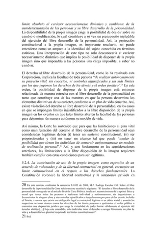 límite absoluto al carácter necesariamente dinámico y cambiante de la
autodeterminación de las personas y su libre desarrollo de la personalidad.
La disponibilidad de la propia imagen exige la posibilidad de decidir sobre su
cambio o modificación, lo cual constituye a su vez un presupuesto ineludible
del ejercicio del libre desarrollo de la personalidad. Así, la protección
constitucional a la propia imagen, es importante resaltarlo, no puede
entenderse como un amparo a la identidad del sujeto concebida en términos
estáticos. Una interpretación de este tipo no solo desconocería el carácter
necesariamente dinámico que implica la posibilidad de disponer de la propia
imagen sino que impondría a las personas una carga imposible, a saber no
cambiar.
El derecho al libre desarrollo de la personalidad, como lo ha resaltado esta
Corporación, implica la facultad de toda persona “de realizar autónomamente
su proyecto vital, sin coacción, ni controles injustificados y sin más límites
que los que imponen los derechos de los demás y el orden jurídico”.20
En este
orden, la posibilidad de disponer de la propia imagen está entonces
relacionada de manera estrecha con el libre desarrollo de la personalidad en
tanto que constituye una de las maneras en que la persona determina los
elementos distintivos de su carácter, conforme a un plan de vida concreto. Así,
existe violación del derecho al libre desarrollo de la personalidad, en los casos
en que se impongan límites injustificados a la libre disposición de la propia
imagen en los eventos en que tales límites afecten la facultad de las personas
para determinar de manera autónoma su modelo de vida.
Así mismo, la Corte ha sostenido que para que las limitaciones al plan vital
como manifestación del derecho al libre desarrollo de la personalidad sean
consideradas legítimas deben (i) tener un sustento constitucional, (ii) ser
proporcionadas y (iii) no tener un alcance tal que pueda “anular la
posibilidad que tienen los individuos de construir autónomamente un modelo
de realización personal”.21
Así, y con fundamento en las consideraciones
anteriores, las limitaciones a la libre disposición de la imagen requieren
también cumplir con estas condiciones para ser legítimas.
5.2.4. La autorización de uso de la propia imagen, como expresión de un
acuerdo de voluntades y de la libertad contractual en general, encuentra un
límite constitucional en el respeto a los derechos fundamentales. La
Constitución reconoce la libertad contractual y la autonomía privada en
20 En este sentido, confrontar la sentencia T-1033 de 2008, M.P. Rodrigo Escobar Gil. Sobre el libre
desarrollo de la personalidad la Corte señaló en esta ocasión lo siguiente: “El derecho al libre desarrollo de la
personalidad consagrado en el artículo 16 de la Carta Política, implica el reconocimiento de la aptitud física y
moral que tienen todas las personas a realizarse individual y autónomamente, sin imposiciones o
forzamientos de ninguna clase y sin controles injustificados o impedimentos por parte de los demás, incluido
el Estado, a menos que exista una obligación legal o contractual legítima o un deber social o cuando las
respectivas acciones atenten contra los derechos de las demás personas o quebranten el orden público o
contraríen una disposición jurídica que tenga la virtualidad de poder limitar válidamente el ejercicio del
derecho aludido […] Bajo este entendido, todo individuo tiene el derecho a escoger libremente un plan de
vida y a desarrollarlo a plenitud respetando los límites constitucionales”.
21 Ibíd.
 