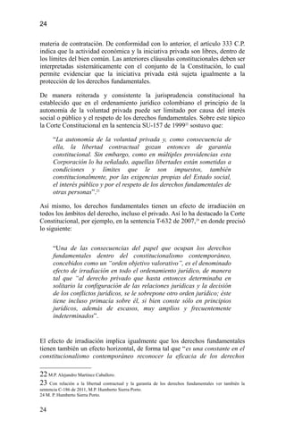 24
materia de contratación. De conformidad con lo anterior, el artículo 333 C.P.
indica que la actividad económica y la iniciativa privada son libres, dentro de
los límites del bien común. Las anteriores cláusulas constitucionales deben ser
interpretadas sistemáticamente con el conjunto de la Constitución, lo cual
permite evidenciar que la iniciativa privada está sujeta igualmente a la
protección de los derechos fundamentales.
De manera reiterada y consistente la jurisprudencia constitucional ha
establecido que en el ordenamiento jurídico colombiano el principio de la
autonomía de la voluntad privada puede ser limitado por causa del interés
social o público y el respeto de los derechos fundamentales. Sobre este tópico
la Corte Constitucional en la sentencia SU-157 de 199922
sostuvo que:
“La autonomía de la voluntad privada y, como consecuencia de
ella, la libertad contractual gozan entonces de garantía
constitucional. Sin embargo, como en múltiples providencias esta
Corporación lo ha señalado, aquellas libertades están sometidas a
condiciones y límites que le son impuestos, también
constitucionalmente, por las exigencias propias del Estado social,
el interés público y por el respeto de los derechos fundamentales de
otras personas”.23
Así mismo, los derechos fundamentales tienen un efecto de irradiación en
todos los ámbitos del derecho, incluso el privado. Así lo ha destacado la Corte
Constitucional, por ejemplo, en la sentencia T-632 de 2007,24
en donde precisó
lo siguiente:
“Una de las consecuencias del papel que ocupan los derechos
fundamentales dentro del constitucionalismo contemporáneo,
concebidos como un “orden objetivo valorativo”, es el denominado
efecto de irradiación en todo el ordenamiento jurídico, de manera
tal que “al derecho privado que hasta entonces determinaba en
solitario la configuración de las relaciones jurídicas y la decisión
de los conflictos jurídicos, se le sobrepone otro orden jurídico; éste
tiene incluso primacía sobre él, si bien conste sólo en principios
jurídicos, además de escasos, muy amplios y frecuentemente
indeterminados”.
El efecto de irradiación implica igualmente que los derechos fundamentales
tienen también un efecto horizontal, de forma tal que “es una constante en el
constitucionalismo contemporáneo reconocer la eficacia de los derechos
22 M.P. Alejandro Martínez Caballero.
23 Con relación a la libertad contractual y la garantía de los derechos fundamentales ver también la
sentencia C-186 de 2011, M.P. Humberto Sierra Porto.
24 M. P. Humberto Sierra Porto.
24
 
