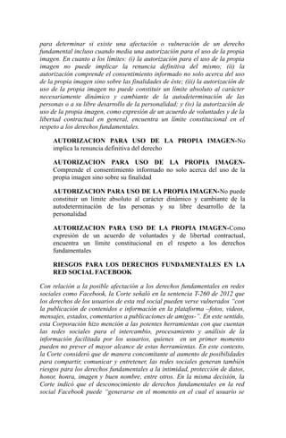 para determinar si existe una afectación o vulneración de un derecho
fundamental incluso cuando media una autorización para el uso de la propia
imagen. En cuanto a los límites: (i) la autorización para el uso de la propia
imagen no puede implicar la renuncia definitiva del mismo; (ii) la
autorización comprende el consentimiento informado no solo acerca del uso
de la propia imagen sino sobre las finalidades de éste; (iii) la autorización de
uso de la propia imagen no puede constituir un límite absoluto al carácter
necesariamente dinámico y cambiante de la autodeterminación de las
personas o a su libre desarrollo de la personalidad; y (iv) la autorización de
uso de la propia imagen, como expresión de un acuerdo de voluntades y de la
libertad contractual en general, encuentra un límite constitucional en el
respeto a los derechos fundamentales.
AUTORIZACION PARA USO DE LA PROPIA IMAGEN-No
implica la renuncia definitiva del derecho
AUTORIZACION PARA USO DE LA PROPIA IMAGEN-
Comprende el consentimiento informado no solo acerca del uso de la
propia imagen sino sobre su finalidad
AUTORIZACION PARA USO DE LA PROPIA IMAGEN-No puede
constituir un límite absoluto al carácter dinámico y cambiante de la
autodeterminación de las personas y su libre desarrollo de la
personalidad
AUTORIZACION PARA USO DE LA PROPIA IMAGEN-Como
expresión de un acuerdo de voluntades y de libertad contractual,
encuentra un límite constitucional en el respeto a los derechos
fundamentales
RIESGOS PARA LOS DERECHOS FUNDAMENTALES EN LA
RED SOCIAL FACEBOOK
Con relación a la posible afectación a los derechos fundamentales en redes
sociales como Facebook, la Corte señaló en la sentencia T-260 de 2012 que
los derechos de los usuarios de esta red social pueden verse vulnerados “con
la publicación de contenidos e información en la plataforma –fotos, videos,
mensajes, estados, comentarios a publicaciones de amigos-”. En este sentido,
esta Corporación hizo mención a las potentes herramientas con que cuentan
las redes sociales para el intercambio, procesamiento y análisis de la
información facilitada por los usuarios, quienes en un primer momento
pueden no prever el mayor alcance de estas herramientas. En este contexto,
la Corte consideró que de manera concomitante al aumento de posibilidades
para compartir, comunicar y entretener, las redes sociales generan también
riesgos para los derechos fundamentales a la intimidad, protección de datos,
honor, honra, imagen y buen nombre, entre otros. En la misma decisión, la
Corte indicó que el desconocimiento de derechos fundamentales en la red
social Facebook puede “generarse en el momento en el cual el usuario se
 
