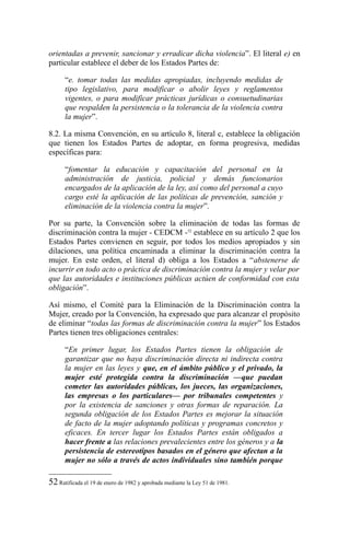orientadas a prevenir, sancionar y erradicar dicha violencia”. El literal e) en
particular establece el deber de los Estados Partes de:
“e. tomar todas las medidas apropiadas, incluyendo medidas de
tipo legislativo, para modificar o abolir leyes y reglamentos
vigentes, o para modificar prácticas jurídicas o consuetudinarias
que respalden la persistencia o la tolerancia de la violencia contra
la mujer”.
8.2. La misma Convención, en su artículo 8, literal c, establece la obligación
que tienen los Estados Partes de adoptar, en forma progresiva, medidas
específicas para:
“fomentar la educación y capacitación del personal en la
administración de justicia, policial y demás funcionarios
encargados de la aplicación de la ley, así como del personal a cuyo
cargo esté la aplicación de las políticas de prevención, sanción y
eliminación de la violencia contra la mujer”.
Por su parte, la Convención sobre la eliminación de todas las formas de
discriminación contra la mujer - CEDCM -52
establece en su artículo 2 que los
Estados Partes convienen en seguir, por todos los medios apropiados y sin
dilaciones, una política encaminada a eliminar la discriminación contra la
mujer. En este orden, el literal d) obliga a los Estados a “abstenerse de
incurrir en todo acto o práctica de discriminación contra la mujer y velar por
que las autoridades e instituciones públicas actúen de conformidad con esta
obligación”.
Así mismo, el Comité para la Eliminación de la Discriminación contra la
Mujer, creado por la Convención, ha expresado que para alcanzar el propósito
de eliminar “todas las formas de discriminación contra la mujer” los Estados
Partes tienen tres obligaciones centrales:
“En primer lugar, los Estados Partes tienen la obligación de
garantizar que no haya discriminación directa ni indirecta contra
la mujer en las leyes y que, en el ámbito público y el privado, la
mujer esté protegida contra la discriminación —que puedan
cometer las autoridades públicas, los jueces, las organizaciones,
las empresas o los particulares— por tribunales competentes y
por la existencia de sanciones y otras formas de reparación. La
segunda obligación de los Estados Partes es mejorar la situación
de facto de la mujer adoptando políticas y programas concretos y
eficaces. En tercer lugar los Estados Partes están obligados a
hacer frente a las relaciones prevalecientes entre los géneros y a la
persistencia de estereotipos basados en el género que afectan a la
mujer no sólo a través de actos individuales sino también porque
52 Ratificada el 19 de enero de 1982 y aprobada mediante la Ley 51 de 1981.
 