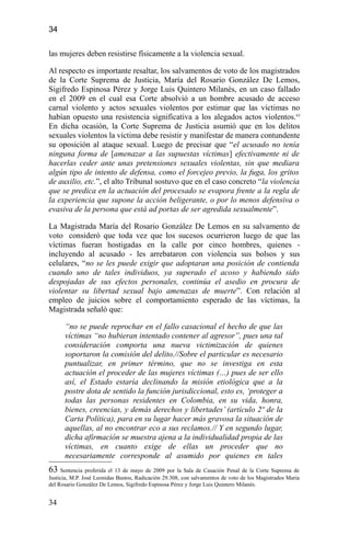 34
las mujeres deben resistirse físicamente a la violencia sexual.
Al respecto es importante resaltar, los salvamentos de voto de los magistrados
de la Corte Suprema de Justicia, María del Rosario González De Lemos,
Sigifredo Espinosa Pérez y Jorge Luis Quintero Milanés, en un caso fallado
en el 2009 en el cual esa Corte absolvió a un hombre acusado de acceso
carnal violento y actos sexuales violentos por estimar que las víctimas no
habían opuesto una resistencia significativa a los alegados actos violentos.63
En dicha ocasión, la Corte Suprema de Justicia asumió que en los delitos
sexuales violentos la víctima debe resistir y manifestar de manera contundente
su oposición al ataque sexual. Luego de precisar que “el acusado no tenía
ninguna forma de [amenazar a las supuestas víctimas] efectivamente ni de
hacerlas ceder ante unas pretensiones sexuales violentas, sin que mediara
algún tipo de intento de defensa, como el forcejeo previo, la fuga, los gritos
de auxilio, etc.”, el alto Tribunal sostuvo que en el caso concreto “la violencia
que se predica en la actuación del procesado se evapora frente a la regla de
la experiencia que supone la acción beligerante, o por lo menos defensiva o
evasiva de la persona que está ad portas de ser agredida sexualmente”.
La Magistrada María del Rosario González De Lemos en su salvamento de
voto consideró que toda vez que los sucesos ocurrieron luego de que las
víctimas fueran hostigadas en la calle por cinco hombres, quienes -
incluyendo al acusado - les arrebataron con violencia sus bolsos y sus
celulares, “no se les puede exigir que adoptaran una posición de contienda
cuando uno de tales individuos, ya superado el acoso y habiendo sido
despojadas de sus efectos personales, continúa el asedio en procura de
violentar su libertad sexual bajo amenazas de muerte”. Con relación al
empleo de juicios sobre el comportamiento esperado de las víctimas, la
Magistrada señaló que:
“no se puede reprochar en el fallo casacional el hecho de que las
víctimas “no hubieran intentado contener al agresor”, pues una tal
consideración comporta una nueva victimización de quienes
soportaron la comisión del delito.//Sobre el particular es necesario
puntualizar, en primer término, que no se investiga en esta
actuación el proceder de las mujeres víctimas (…) pues de ser ello
así, el Estado estaría declinando la misión etiológica que a la
postre dota de sentido la función jurisdiccional, esto es, ‘proteger a
todas las personas residentes en Colombia, en su vida, honra,
bienes, creencias, y demás derechos y libertades’ (artículo 2º de la
Carta Política), para en su lugar hacer más gravosa la situación de
aquellas, al no encontrar eco a sus reclamos.// Y en segundo lugar,
dicha afirmación se muestra ajena a la individualidad propia de las
víctimas, en cuanto exige de ellas un proceder que no
necesariamente corresponde al asumido por quienes en tales
63 Sentencia proferida el 13 de mayo de 2009 por la Sala de Casación Penal de la Corte Suprema de
Justicia, M.P. José Leonidas Bustos, Radicación 29.308, con salvamentos de voto de los Magistrados María
del Rosario González De Lemos, Sigifredo Espinosa Pérez y Jorge Luis Quintero Milanés.
34
 