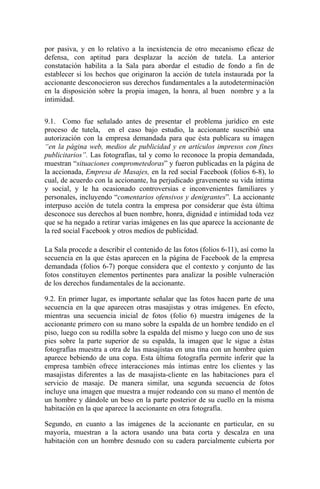 por pasiva, y en lo relativo a la inexistencia de otro mecanismo eficaz de
defensa, con aptitud para desplazar la acción de tutela. La anterior
constatación habilita a la Sala para abordar el estudio de fondo a fin de
establecer si los hechos que originaron la acción de tutela instaurada por la
accionante desconocieron sus derechos fundamentales a la autodeterminación
en la disposición sobre la propia imagen, la honra, al buen nombre y a la
intimidad.
9.1. Como fue señalado antes de presentar el problema jurídico en este
proceso de tutela, en el caso bajo estudio, la accionante suscribió una
autorización con la empresa demandada para que ésta publicara su imagen
“en la página web, medios de publicidad y en artículos impresos con fines
publicitarios”. Las fotografías, tal y como lo reconoce la propia demandada,
muestran “situaciones comprometedoras” y fueron publicadas en la página de
la accionada, Empresa de Masajes, en la red social Facebook (folios 6-8), lo
cual, de acuerdo con la accionante, ha perjudicado gravemente su vida íntima
y social, y le ha ocasionado controversias e inconvenientes familiares y
personales, incluyendo “comentarios ofensivos y denigrantes”. La accionante
interpuso acción de tutela contra la empresa por considerar que ésta última
desconoce sus derechos al buen nombre, honra, dignidad e intimidad toda vez
que se ha negado a retirar varias imágenes en las que aparece la accionante de
la red social Facebook y otros medios de publicidad.
La Sala procede a describir el contenido de las fotos (folios 6-11), así como la
secuencia en la que éstas aparecen en la página de Facebook de la empresa
demandada (folios 6-7) porque considera que el contexto y conjunto de las
fotos constituyen elementos pertinentes para analizar la posible vulneración
de los derechos fundamentales de la accionante.
9.2. En primer lugar, es importante señalar que las fotos hacen parte de una
secuencia en la que aparecen otras masajistas y otras imágenes. En efecto,
mientras una secuencia inicial de fotos (folio 6) muestra imágenes de la
accionante primero con su mano sobre la espalda de un hombre tendido en el
piso, luego con su rodilla sobre la espalda del mismo y luego con uno de sus
pies sobre la parte superior de su espalda, la imagen que le sigue a éstas
fotografías muestra a otra de las masajistas en una tina con un hombre quien
aparece bebiendo de una copa. Esta última fotografía permite inferir que la
empresa también ofrece interacciones más íntimas entre los clientes y las
masajistas diferentes a las de masajista-cliente en las habitaciones para el
servicio de masaje. De manera similar, una segunda secuencia de fotos
incluye una imagen que muestra a mujer rodeando con su mano el mentón de
un hombre y dándole un beso en la parte posterior de su cuello en la misma
habitación en la que aparece la accionante en otra fotografía.
Segundo, en cuanto a las imágenes de la accionante en particular, en su
mayoría, muestran a la actora usando una bata corta y descalza en una
habitación con un hombre desnudo con su cadera parcialmente cubierta por
 