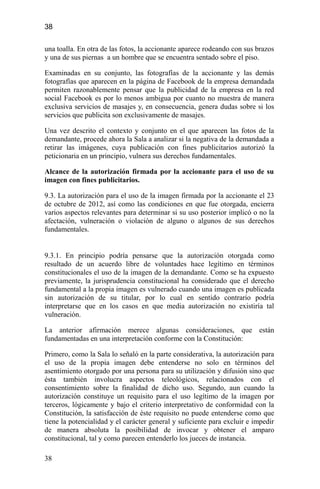 38
una toalla. En otra de las fotos, la accionante aparece rodeando con sus brazos
y una de sus piernas a un hombre que se encuentra sentado sobre el piso.
Examinadas en su conjunto, las fotografías de la accionante y las demás
fotografías que aparecen en la página de Facebook de la empresa demandada
permiten razonablemente pensar que la publicidad de la empresa en la red
social Facebook es por lo menos ambigua por cuanto no muestra de manera
exclusiva servicios de masajes y, en consecuencia, genera dudas sobre si los
servicios que publicita son exclusivamente de masajes.
Una vez descrito el contexto y conjunto en el que aparecen las fotos de la
demandante, procede ahora la Sala a analizar si la negativa de la demandada a
retirar las imágenes, cuya publicación con fines publicitarios autorizó la
peticionaria en un principio, vulnera sus derechos fundamentales.
Alcance de la autorización firmada por la accionante para el uso de su
imagen con fines publicitarios.
9.3. La autorización para el uso de la imagen firmada por la accionante el 23
de octubre de 2012, así como las condiciones en que fue otorgada, encierra
varios aspectos relevantes para determinar si su uso posterior implicó o no la
afectación, vulneración o violación de alguno o algunos de sus derechos
fundamentales.
9.3.1. En principio podría pensarse que la autorización otorgada como
resultado de un acuerdo libre de voluntades hace legítimo en términos
constitucionales el uso de la imagen de la demandante. Como se ha expuesto
previamente, la jurisprudencia constitucional ha considerado que el derecho
fundamental a la propia imagen es vulnerado cuando una imagen es publicada
sin autorización de su titular, por lo cual en sentido contrario podría
interpretarse que en los casos en que media autorización no existiría tal
vulneración.
La anterior afirmación merece algunas consideraciones, que están
fundamentadas en una interpretación conforme con la Constitución:
Primero, como la Sala lo señaló en la parte considerativa, la autorización para
el uso de la propia imagen debe entenderse no solo en términos del
asentimiento otorgado por una persona para su utilización y difusión sino que
ésta también involucra aspectos teleológicos, relacionados con el
consentimiento sobre la finalidad de dicho uso. Segundo, aun cuando la
autorización constituye un requisito para el uso legítimo de la imagen por
terceros, lógicamente y bajo el criterio interpretativo de conformidad con la
Constitución, la satisfacción de éste requisito no puede entenderse como que
tiene la potencialidad y el carácter general y suficiente para excluir e impedir
de manera absoluta la posibilidad de invocar y obtener el amparo
constitucional, tal y como parecen entenderlo los jueces de instancia.
38
 