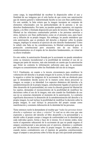 como carga, la imposibilidad de recobrar la disposición sobre el uso y
finalidad de sus imágenes por el solo hecho de que existe una autorización
que de manera general e indeterminada faculta su uso con fines publicitarios.
En este sentido, la Sala reitera que la imagen incorpora un conjunto de
elementos relacionados con las particularidades de la persona y de sus
derechos fundamentales. Por tanto, no pueden quedar expuestos, sin requisito
alguno, a la libre e ilimitada disposición por parte de terceros. Desde luego, la
libertad en las relaciones contractuales permite a las personas autorizar a
otros, inclusive con fines publicitarios como en el presente caso, para hacer
uso y difusión de su propia imagen. Sin embargo, no puede entenderse que
esta autorización, que es producto del derecho a disponer sobre la propia
imagen, implique la renuncia al ejercicio de este derecho fundamental. Como
lo señaló esta Sala en las consideraciones, la libertad contractual goza de
protección constitucional pero encuentra uno de sus límites o
condicionamientos en el respeto de los derechos fundamentales, en virtud de
su efecto irradiador.
En este orden, la autorización firmada por la accionante no puede entenderse
como su renuncia incondicional a la posibilidad de terminar el uso de su
imagen por parte de terceros, más aún teniendo en cuenta que la autorización
que firmó no contenía la información suficiente para que la accionante
otorgara su consentimiento sobre las finalidades del uso de su imagen.
9.4.3. Finalmente, en cuanto a la tercera circunstancia para establecer la
vulneración del derecho a la propia imagen de la actora, la Sala encuentra que
la negativa a retirar las imágenes de la accionante ha sido un obstáculo para
que la demandante decida acerca de la manera como desea proyectar su
imagen, su cuerpo y su identidad. Los aspectos dinámicos del derecho a la
autodeterminación de la propia imagen, estrechamente ligados al ejercicio del
libre desarrollo de la personalidad, así como la cláusula general de libertad de
los sujetos, demandan el reconocimiento de la posibilidad de modificar las
decisiones sobre el uso de la imagen, más aún cuando las finalidades de ese
uso no se conocían claramente al momento de la autorización. Lo contrario
significaría desconocer la dimensión de la autodeterminación del derecho a la
propia imagen, la cual incluye la posibilidad de modificar la decisión sobre la
propia imagen, lo cual incluye la proyección del propio cuerpo como
manifestación y constante elaboración de la identidad de las personas.
Tiene entonces razón la demandante al resaltar que “todas las personas tienen
derecho a replantear sus ideas y criterios” lo cual no es otra cosa que una
expresión y ejercicio del derecho al libre desarrollo a la personalidad y a
decidir sobre el propio cuerpo e imagen de conformidad con la identidad que
cada individuo quiere, forma y hace de sí mismo. En el mismo orden, tiene
razón el argumento subyacente de la accionante de que no puede negarse el
amparo constitucional a una persona por el ejercicio, dinámico y cambiante
por definición, de decisiones sobre la propia imagen. En otras palabras, es
cuando menos contradictorio con el régimen de garantías constitucionales
negar el amparo a una persona sobre la base de que está ejerciendo potestades
 
