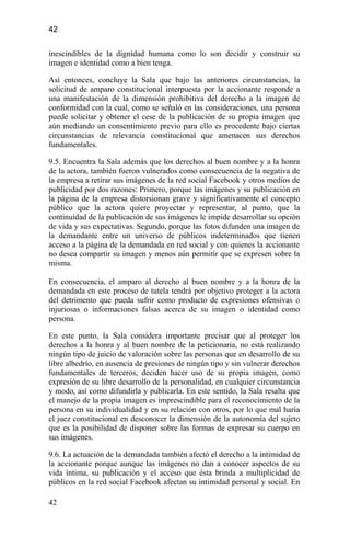 42
inescindibles de la dignidad humana como lo son decidir y construir su
imagen e identidad como a bien tenga.
Así entonces, concluye la Sala que bajo las anteriores circunstancias, la
solicitud de amparo constitucional interpuesta por la accionante responde a
una manifestación de la dimensión prohibitiva del derecho a la imagen de
conformidad con la cual, como se señaló en las consideraciones, una persona
puede solicitar y obtener el cese de la publicación de su propia imagen que
aún mediando un consentimiento previo para ello es procedente bajo ciertas
circunstancias de relevancia constitucional que amenacen sus derechos
fundamentales.
9.5. Encuentra la Sala además que los derechos al buen nombre y a la honra
de la actora, también fueron vulnerados como consecuencia de la negativa de
la empresa a retirar sus imágenes de la red social Facebook y otros medios de
publicidad por dos razones: Primero, porque las imágenes y su publicación en
la página de la empresa distorsionan grave y significativamente el concepto
público que la actora quiere proyectar y representar, al punto, que la
continuidad de la publicación de sus imágenes le impide desarrollar su opción
de vida y sus expectativas. Segundo, porque las fotos difunden una imagen de
la demandante entre un universo de públicos indeterminados que tienen
acceso a la página de la demandada en red social y con quienes la accionante
no desea compartir su imagen y menos aún permitir que se expresen sobre la
misma.
En consecuencia, el amparo al derecho al buen nombre y a la honra de la
demandada en este proceso de tutela tendrá por objetivo proteger a la actora
del detrimento que pueda sufrir como producto de expresiones ofensivas o
injuriosas o informaciones falsas acerca de su imagen o identidad como
persona.
En este punto, la Sala considera importante precisar que al proteger los
derechos a la honra y al buen nombre de la peticionaria, no está realizando
ningún tipo de juicio de valoración sobre las personas que en desarrollo de su
libre albedrío, en ausencia de presiones de ningún tipo y sin vulnerar derechos
fundamentales de terceros, deciden hacer uso de su propia imagen, como
expresión de su libre desarrollo de la personalidad, en cualquier circunstancia
y modo, así como difundirla y publicarla. En este sentido, la Sala resalta que
el manejo de la propia imagen es imprescindible para el reconocimiento de la
persona en su individualidad y en su relación con otros, por lo que mal haría
el juez constitucional en desconocer la dimensión de la autonomía del sujeto
que es la posibilidad de disponer sobre las formas de expresar su cuerpo en
sus imágenes.
9.6. La actuación de la demandada también afectó el derecho a la intimidad de
la accionante porque aunque las imágenes no dan a conocer aspectos de su
vida íntima, su publicación y el acceso que ésta brinda a multiplicidad de
públicos en la red social Facebook afectan su intimidad personal y social. En
42
 