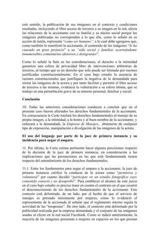 este sentido, la publicación de sus imágenes en el contexto y condiciones
reseñadas, incluyendo el libre acceso de terceros a su imagen en la red, afecta
las relaciones de la accionante con su familia y su núcleo social porque las
imágenes publicadas no corresponden a lo que ella, como lo señaló en su
acción de tutela, representa “como ser humano”, a lo cual debe agregarse que,
como también lo manifestó la accionante, el contenido de las imágenes “le ha
causado un gran perjuicio” a su “vida social y familiar, acarreándome
innumerables comentarios ofensivos y denigrantes”.
Como lo señaló la Sala en las consideraciones, el derecho a la intimidad
garantiza una esfera de privacidad libre de intervenciones arbitrarias de
terceros, al tiempo que es un derecho que solo puede ser limitado por razones
justificadas constitucionalmente. En el caso bajo estudio la ausencia de
razones constitucionales que justifiquen la negativa de la demandada para
retirar las imágenes de la actora y por tanto facilitar y permitir el libre acceso
de terceros a las mismas, evidencia la vulneración a su esfera íntima, que se
tradujo en una perturbación grave de su entorno personal, familiar y social.
Conclusión
10. Todas las anteriores consideraciones conducen a concluir que en el
presente caso fueron afectados los derechos fundamentales de la accionante.
En consecuencia la Corte tutelará los derechos fundamentales al manejo de su
propia imagen, a la intimidad, a la honra y al buen nombre de la accionante, y
ordenará a la demandada, la Empresa de Masajes, abstenerse de cualquier
tipo de exposición, manipulación o divulgación de las imágenes de la actora.
El uso del lenguaje por parte de la juez de primera instancia y su
incidencia para negar el amparo.
11. Por último, la Corte estima pertinente hacer algunas precisiones respecto
de la decisión de la juez de primera instancia, en consideración a las
implicaciones que las presunciones en las que está fundamentada tienen
respecto del entendimiento de los derechos fundamentales.
11.1. Entre los fundamentos para negar el amparo a la accionante, la juez de
primera instancia calificó la conducta de la actora como “permisiva y
voluntaria” por cuanto decidió “participar en un estudio fotográfico cuyo
contenido conoció y no desaprobó”. Para establecer el alcance de este juicio
en el caso bajo estudio es preciso tener en cuenta el contexto en el que ocurrió
el desconocimiento de los derechos fundamentales de la accionante. Este
contexto está delimitado, de un lado, por el hecho de que el servicio de
masajes es prestado únicamente por mujeres, como lo evidenció el
representante de la accionada al señalar que el reglamento interno regula la
actividad de las “terapeutas”. De otro lado, el contexto está delimitado por la
publicidad realizada por la empresa demandada y el conjunto de las imágenes
usadas al efecto en la red social Facebook. Como se indicó anteriormente, la
mayoría de las imágenes presentan a mujeres en espacios en los que prestan
 
