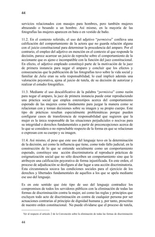44
servicios relacionados con masajes para hombres, pero también mujeres
abrazando o besando a un hombre. Así mismo, en la mayoría de las
fotografías las mujeres aparecen en bata o en vestido de baño.
11.2. En el contexto referido, el uso del adjetivo “permisiva” conlleva una
calificación del comportamiento de la actora que no guarda relación alguna
con el juicio constitucional para determinar la procedencia del amparo. Por el
contrario, el empleo del adjetivo en mención en el contexto al que responde la
decisión, parece acarrear un juicio de reproche sobre el comportamiento de la
accionante que es ajeno e incompatible con la función del juez constitucional.
En efecto, el adjetivo empleado constituyó parte de la motivación de la juez
de primera instancia para negar el amparo y concluir que los efectos y
consecuencias que la publicación de las fotografías tuvo sobre la vida social y
familiar de Julia eran su sola responsabilidad, lo cual implicó además una
valoración peyorativa, ajena al juicio de tutela, de su decisión de autorizar y
realizar el estudio fotográfico.
11.3. Mediante el uso descalificativo de la palabra “permisiva” como razón
para negar el amparo, la juez de primera instancia puede estar reproduciendo
una práctica social que emplea estereotipos acerca del comportamiento
esperado de las mujeres como fundamento para juzgar la manera como se
relacionan con y toman decisiones sobre su imagen y su propio cuerpo. Este
tipo de prácticas resultan especialmente problemáticas porque pueden
configurar casos de transferencia de responsabilidad que sugieren que la
mujer es la única responsable de las situaciones perjudiciales o nocivas para
su integridad o derechos fundamentales a partir de preconcepciones acerca de
lo que se considera o no reprochable respecto de la forma en que se relacionan
o expresan con su cuerpo y su imagen.
11.4. Así mismo, el peso que este uso del lenguaje tuvo en la determinación
de la decisión, así como la influencia que tiene, como todo fallo judicial, en la
construcción de lo que se entiende socialmente como un comportamiento
esperado, constituye una acción discriminatoria al reproducir prácticas de
estigmatización social que no sólo describen un comportamiento sino que le
atribuyen una calificación peyorativa de forma injustificada. En este orden, el
proceso de adjudicación se desfigura al dar lugar a una acción discriminatoria.
Esta circunstancia socava las condiciones sociales para el ejercicio de los
derechos y libertades fundamentales de aquellos a los que se apela mediante
ese uso del lenguaje.
Es en este sentido que éste tipo de uso del lenguaje contradice los
compromisos de todos los servidores públicos con la eliminación de todas las
formas de discriminación contra la mujer, así como las reglas y principios que
excluyen todo acto de discriminación en contra de cualquier persona por ser
actuaciones contrarias al principio de dignidad humana y, por tanto, proscritas
de nuestro orden constitucional. No puede olvidarse que el proceso de tutela,
Ver al respecto el artículo 2 de la Convención sobre la eliminación de todas las formas de discriminación
44
 