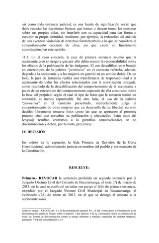así como toda instancia judicial, es una fuente de significación social que
debe respetar las decisiones básicas que toman o desean tomar las personas
sobre sus propias vidas, sin interferir con su capacidad para dar forma o
esculpir su propia identidad, mediante, por ejemplo, la reducción del análisis
de una eventual violación de derechos fundamentales a lo que se considera el
comportamiento esperado de ellas, sin que exista un fundamento
constitucional en este sentido.
11.5. En el caso concreto, la juez de primera instancia asumió que la
accionante creó el riesgo y que por ello debía asumir la responsabilidad sobre
los efectos de la publicación de las imágenes. El uso descalificativo o basado
en estereotipos de la palabra “permisiva” en el contexto referido, además,
degrada a la accionante y a las mujeres en general en un sentido doble. De un
lado, la juez de instancia realiza una transferencia de responsabilidad a la
accionante de todos los efectos relacionados con la autorización otorgada,
como resultado de la descalificación del comportamiento de la accionante a
partir de un estereotipo del comportamiento esperado de ella construido sobre
la base del prejuicio según el cual el tipo de fotos que le tomaron tenían un
contenido al menos reprochable. De otro lado, el uso de la palabra
“permisiva” en el contexto presentado, indirectamente juzga el
comportamiento de otras mujeres que en desarrollo de su libertad no solo
deciden libremente tomarse fotos como las que se aportaron al presente
proceso sino que aprueban su publicación y circulación. Estos usos del
lenguaje resultan contrarios a la garantías constitucionales de no
discriminación y deben, por lo tanto, prevenirse.
IV. DECISIÓN
En mérito de lo expuesto, la Sala Primera de Revisión de la Corte
Constitucional, administrando justicia en nombre del pueblo y por mandato de
la Constitución,
RESUELVE:
Primero.- REVOCAR la sentencia proferida en segunda instancia por el
Juzgado Décimo Civil del Circuito de Bucaramanga, el siete (7) de marzo de
2013, en la cual se confirmó en todas sus partes el fallo de primera instancia,
expedido por el Juzgado Noveno Civil Municipal de Bucaramanga, el
veintiocho (28) de enero de 2013, en el que se denegó el amparo a la
accionante Julia.
contra la mujer – CEDCM art. 2 y la Recomendación general No. 25 del Comité para la Eliminación de la
Discriminación contra la Mujer, sobre el párrafo 1 del artículo 4 de la Convención sobre la eliminación de
todas las formas de discriminación contra la mujer, referente a medidas especiales de carácter temporal,
parágrafo 7. Op cit. consideración 12.4.
 