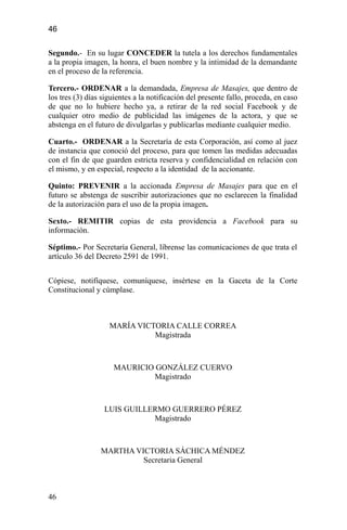 46
Segundo.- En su lugar CONCEDER la tutela a los derechos fundamentales
a la propia imagen, la honra, el buen nombre y la intimidad de la demandante
en el proceso de la referencia.
Tercero.- ORDENAR a la demandada, Empresa de Masajes, que dentro de
los tres (3) días siguientes a la notificación del presente fallo, proceda, en caso
de que no lo hubiere hecho ya, a retirar de la red social Facebook y de
cualquier otro medio de publicidad las imágenes de la actora, y que se
abstenga en el futuro de divulgarlas y publicarlas mediante cualquier medio.
Cuarto.- ORDENAR a la Secretaría de esta Corporación, así como al juez
de instancia que conoció del proceso, para que tomen las medidas adecuadas
con el fin de que guarden estricta reserva y confidencialidad en relación con
el mismo, y en especial, respecto a la identidad de la accionante.
Quinto: PREVENIR a la accionada Empresa de Masajes para que en el
futuro se abstenga de suscribir autorizaciones que no esclarecen la finalidad
de la autorización para el uso de la propia imagen.
Sexto.- REMITIR copias de esta providencia a Facebook para su
información.
Séptimo.- Por Secretaría General, líbrense las comunicaciones de que trata el
artículo 36 del Decreto 2591 de 1991.
Cópiese, notifíquese, comuníquese, insértese en la Gaceta de la Corte
Constitucional y cúmplase.
MARÍA VICTORIA CALLE CORREA
Magistrada
MAURICIO GONZÁLEZ CUERVO
Magistrado
LUIS GUILLERMO GUERRERO PÉREZ
Magistrado
MARTHA VICTORIA SÁCHICA MÉNDEZ
Secretaria General
46
 