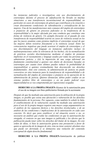 6
las instancias judiciales o investigativas este uso discriminatorio de
estereotipos durante el proceso de adjudicación ha llevado en muchas
situaciones a una transferencia inconstitucional de responsabilidad, en
particular en casos de estereotipos de género que contribuyen a la creación o
crean directamente condiciones de subordinación y estratificación de las
mujeres. Una de las manifestaciones más comunes del empleo de estereotipos
o prejuicios de género en procesos judiciales es la trasferencia de la
responsabilidad a la mujer afectada por una conducta que constituye una
forma de violencia de género. Un ejemplo frecuente en el pasado de esta
transferencia de responsabilidad ocurría en casos de violencia sexual en los
que los jueces asumían como premisa implícita el estereotipo sexual de que
las mujeres deben resistirse físicamente a la violencia sexual. Entre las
consecuencias negativas que puede acarrear el empleo de estereotipos y el
uso discriminatorio del lenguaje en instancias judiciales incluye (i)
malinterpretaciones sobre la relevancia de los hechos; (ii) la normalización
de prácticas sociales discriminatorias mediante el empleo de premisas
implícitas en el razonamiento y lenguaje usados por todas las personas que
administran justicia; y (iii) la imposición de una carga adicional sin
fundamento constitucional a quienes son objeto de decisiones basadas en
estereotipos por cuanto éstos últimos pueden reducir la probabilidad de
responsabilizar a quienes eventualmente han desconocido sus derechos
fundamentales. Ante este contexto, la administración de justicia no puede
convertirse en otra instancia para la transferencia de responsabilidad o de
normalización del empleo de estereotipos o prejuicio en la operación de la
administración de justicia. Quienes denuncian, deben poder confiar en un
sistema jurídico libre de estereotipos y en un poder judicial cuya
imparcialidad no se vea comprometida por suposiciones sesgadas.
DERECHO A LA PROPIA IMAGEN-Alcance de la autorización para
el uso de su imagen con fines publicitarios firmada por la accionante
Después de que ha mediado una autorización para la utilización de la propia
imagen, es posible que exista una afectación o vulneración de los derechos
fundamentales de la persona. Por supuesto, como también lo señaló la Sala,
el establecimiento de la vulneración cuando ha mediado una autorización
para el uso de la propia imagen requiere una mayor carga argumentativa en
el análisis de los supuestos fácticos y los derechos involucrados, y de un
análisis de las condiciones e implicaciones de la autorización en cada caso
concreto. Es decir que para establecer si tal situación ocurre o no, es
necesario un análisis que evalúe las condiciones en que la autorización fue
otorgada, el contexto en que una imagen es publicada y los efectos que la
publicación pueda tener sobre los derechos del titular de la imagen. En este
orden de ideas, si bien la autorización genera una presunción a favor de
quien se aprovecha de la imagen de otro, ésta no tiene carácter absoluto sino
que puede ser derrotada si se demuestra una violación del contenido
conceptual de algún derecho fundamental.
DERECHO A LA PROPIA IMAGEN-Autorización de publicar
6
 