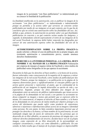 imagen de la accionante “con fines publicitarios” es indeterminada por
no conocer la finalidad de la publicación
La finalidad establecida en la autorización, esto es publicar la imagen de la
accionante “con fines publicitarios”, es indeterminada e indeterminable
porque no permitía a la actora saber qué servicios en concreto serían
publicitados por medio de sus imágenes ni en qué contexto, por lo que ha de
concluirse que no existió una autorización sobre las finalidades del uso. Así,
debido a que, primero, la autorización no permite saber con qué finalidades
publicitarias en concreto y en qué contexto serían usadas las imágenes, y
segundo, la demandante solicitó expresamente el retiro de sus imágenes de la
red social Facebook, la empresa debió haber removido las fotografías por
carecer de una autorización expresa sobre las finalidades del uso de la
imagen.
AUTODETERMINACION SOBRE LA PROPIA IMAGEN-Se
puede solicitar y obtener el cese de publicación de su propia imagen, aún
existiendo autorización o consentimiento previo, cuando amenace
derechos fundamentales
DERECHO A LA INTIMIDAD PERSONAL, A LA HONRA, BUEN
NOMBRE Y AL MANEJO DE LA PROPIA IMAGEN-Vulneración
por empresa de masajes al negarse retirar de Facebook y otros medios de
publicidad varias fotografías en las que aparece la accionante
Encuentra la Sala que los derechos al buen nombre y a la honra de la actora,
fueron vulnerados como consecuencia de la negativa de la empresa a retirar
sus imágenes de la red social Facebook y otros medios de publicidad por dos
razones: Primero, porque las imágenes y su publicación en la página de la
empresa distorsionan grave y significativamente el concepto público que la
actora quiere proyectar y representar, al punto, que la continuidad de la
publicación de sus imágenes le impide desarrollar su opción de vida y sus
expectativas. Segundo, porque las fotos difunden una imagen de la
demandante entre un universo de públicos indeterminados que tienen acceso
a la página de la demandada en red social y con quienes la accionante no
desea compartir su imagen y menos aún permitir que se expresen sobre la
misma. En consecuencia, el amparo al derecho al buen nombre y a la honra
de la demandada en este proceso de tutela tendrá por objetivo proteger a la
actora del detrimento que pueda sufrir como producto de expresiones
ofensivas o injuriosas o informaciones falsas acerca de su imagen o identidad
como persona. En este punto, la Sala considera importante precisar que al
proteger los derechos a la honra y al buen nombre de la peticionaria, no está
realizando ningún tipo de juicio de valoración sobre las personas que en
desarrollo de su libre albedrío, en ausencia de presiones de ningún tipo y sin
vulnerar derechos fundamentales de terceros, deciden hacer uso de su propia
imagen, como expresión de su libre desarrollo de la personalidad, en
cualquier circunstancia y modo, así como difundirla y publicarla. En este
sentido, la Sala resalta que el manejo de la propia imagen es imprescindible
 