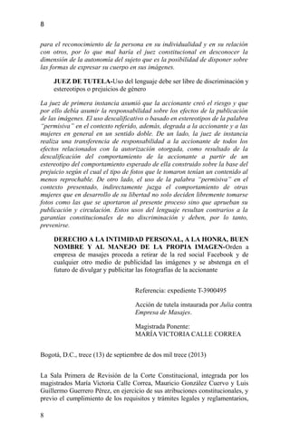 8
para el reconocimiento de la persona en su individualidad y en su relación
con otros, por lo que mal haría el juez constitucional en desconocer la
dimensión de la autonomía del sujeto que es la posibilidad de disponer sobre
las formas de expresar su cuerpo en sus imágenes.
JUEZ DE TUTELA-Uso del lenguaje debe ser libre de discriminación y
estereotipos o prejuicios de género
La juez de primera instancia asumió que la accionante creó el riesgo y que
por ello debía asumir la responsabilidad sobre los efectos de la publicación
de las imágenes. El uso descalificativo o basado en estereotipos de la palabra
“permisiva” en el contexto referido, además, degrada a la accionante y a las
mujeres en general en un sentido doble. De un lado, la juez de instancia
realiza una transferencia de responsabilidad a la accionante de todos los
efectos relacionados con la autorización otorgada, como resultado de la
descalificación del comportamiento de la accionante a partir de un
estereotipo del comportamiento esperado de ella construido sobre la base del
prejuicio según el cual el tipo de fotos que le tomaron tenían un contenido al
menos reprochable. De otro lado, el uso de la palabra “permisiva” en el
contexto presentado, indirectamente juzga el comportamiento de otras
mujeres que en desarrollo de su libertad no solo deciden libremente tomarse
fotos como las que se aportaron al presente proceso sino que aprueban su
publicación y circulación. Estos usos del lenguaje resultan contrarios a la
garantías constitucionales de no discriminación y deben, por lo tanto,
prevenirse.
DERECHO A LA INTIMIDAD PERSONAL, A LA HONRA, BUEN
NOMBRE Y AL MANEJO DE LA PROPIA IMAGEN-Orden a
empresa de masajes proceda a retirar de la red social Facebook y de
cualquier otro medio de publicidad las imágenes y se abstenga en el
futuro de divulgar y publicitar las fotografías de la accionante
Referencia: expediente T-3900495
Acción de tutela instaurada por Julia contra
Empresa de Masajes.
Magistrada Ponente:
MARÍA VICTORIA CALLE CORREA
Bogotá, D.C., trece (13) de septiembre de dos mil trece (2013)
La Sala Primera de Revisión de la Corte Constitucional, integrada por los
magistrados María Victoria Calle Correa, Mauricio González Cuervo y Luis
Guillermo Guerrero Pérez, en ejercicio de sus atribuciones constitucionales, y
previo el cumplimiento de los requisitos y trámites legales y reglamentarios,
8
 