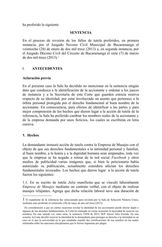 ha proferido la siguiente
SENTENCIA
En el proceso de revisión de los fallos de tutela proferidos, en primera
instancia, por el Juzgado Noveno Civil Municipal de Bucaramanga el
veintiocho (28) de enero de dos mil trece (2013) y, en segunda instancia, por
el Juzgado Décimo Civil del Circuito de Bucaramanga el siete (7) de marzo
de dos mil trece (2013).1
I. ANTECEDENTES
Aclaración previa
En el presente caso la Sala ha decidido no mencionar en la sentencia ningún
dato que conduzca a la identificación de la accionante y ordenar a los jueces
de instancia y a la Secretaría de esta Corte que guarden estricta reserva
respecto de su identidad, por estar involucrado un asunto que pertenece a la
órbita personal protegida por el derecho fundamental al buen nombre de la
accionante. En consecuencia, para efectos de identificar a las partes y para
mejor comprensión de los hechos que dieron lugar a la acción de tutela de la
referencia, la Sala ha preferido cambiar los nombres reales de la accionante y
de la empresa demanda por unos ficticios, los cuales se escribirán en letra
cursiva.
1. Hechos
La demandante instauró acción de tutela contra la Empresa de Masajes con el
objeto de que sus derechos fundamentales a la intimidad personal y familiar,
al buen nombre, a la honra y a la dignidad humana sean amparados, toda vez
que la empresa se ha negado a retirar de la red social Facebook y otros
medios de publicidad varias imágenes que, si bien la peticionaria había
autorizado su publicación, actualmente considera afectan los derechos
fundamentales invocados. Los hechos que dieron lugar a la acción de tutela
fueron los siguientes:
1.1. En su escrito de tutela Julia manifiesta que se vinculó laboralmente
Empresa de Masajes mediante un contrato verbal, con el objeto de realizar
masajes relajantes. Agrega que dicha relación laboral tuvo una duración de
1 El expediente de la referencia fue seleccionado para revisión por la Sala de Selección Número Cinco,
mediante auto proferido el veintiocho (28) de mayo de dos mil trece (2013).
En consideración a que en ciertas ocasiones revelar la identidad de los accionantes puede afectar algún o
algunos de sus derechos fundamentales, la Corte ha estimado en varias ocasiones la necesidad de reservar sus
nombres. En este sentido ver, entre otras, la sentencia T-058 de 2013, M.P. Alexei Julio Estrada. En esta
ocasión, la Corte decidió reservar la identidad de la demandante para proteger su derecho a la intimidad en un
caso en el que la universidad en la que estudiaba expidió dos certificaciones de sus estudios en las cuales
informaba sobre las sanciones disciplinarias que le fueron impuestas por plagio.
 