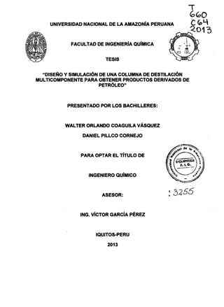 UNIVERSIDAD NACIONAL DE LA AMAZONiA PERUANA
FACULTAD DE INGENIERIA QUiMICA
TESIS
"DISEÑO Y SIMULACIÓN DE UNA COLUMNA DE DESTILACIÓN
MULTICOMPONENTE PARA OBTENER PRODUCTOS DERIVADOS DE
PETRÓLEO"
PRESENTADO POR LOS BACHILLERES:
WALTER ORLANDO COAGUILA VÁSQUEZ
DANIEL PILLCO CORNEJO
PARA OPTAR EL TITULO DE
INGENIERO QU(MICO
ASESOR:
ING. VÍCTOR GARCÍA PÉREZ
IQUITOS..PERU
2013
 