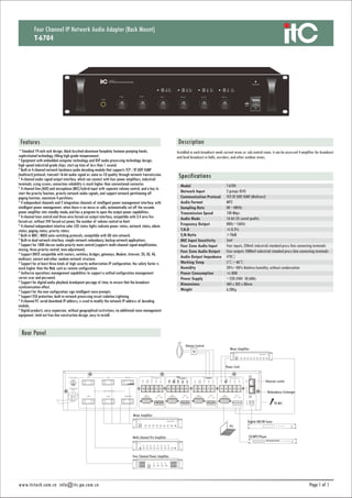 1 1
Specifications
DescriptionFeatures
Installed in each broadcast weak current areas or sub-control room, it can be accessed 4 amplifier for broadcast
and local broadcast in halls, corridors, and other outdoor areas.
Four Channel IP Network Audio Adapter (Rack Mount)
T-6704
* Standard 19-inch rack design, black brushed aluminum faceplate, humane pumping hands,
sophisticated technology, filling high-grade temperament.
* Equipment with embedded computer technology and DSP audio processing technology design;
high-speed industrial-grade chips, start-up time of less than 1 second.
* Built-in 4-channel network hardware audio decoding module that supports TCP / IP, UDP, IGMP
(multicast) protocol, transmit 16-bit audio signal as same as CD quality through network transmission.
* 4-channel audio signal output interface, which can connect with four power amplifiers, industrial
terminals, using screws, connection reliability is much higher than conventional connector.
* 4-channel line (AUX) and microphone (MIC) hybrid input with separate volume control, and a key to
start the priority function, priority network audio signals, and support network partitioning off
paging function, maximum 4 partitions.
* 4 independent channels and 2 integration channels of intelligent power management interface, with
intelligent power management, when there is no music or calls, automatically cut off the cascade
power amplifier into standby mode, and has a program to open the output power capabilities.
* 4-channel tone control and three-wire forced-cut output interface, compatible with 3,4 wire fire
forced-cut, without 24V forced-cut power, the number of volume control no limit.
* 4-channel independent intuitive color LED status lights indicate power status, network status, alarm
status, paging status, priority status.
* Built-in MDI / MDIX auto-switching protocols, compatible with GB rate network.
* Built-in dual network interface, simple network redundancy, backup network applications.
* Support for 1000 classes audio priority mute control (supports multi-channel signal amplification,
mixing, three priority control, tone adjustment).
* Support DHCP, compatible with routers, switches, bridges, gateways, Modem, Internet, 2G, 3G, 4G,
multicast, unicast and other random network structure.
* Support for at least three kinds of high security authorization IP configuration, the safety factor is
much higher than the Web, such as remote configuration.
* Authorize operations management capabilities to support a unified configuration management
server user and password.
* Support for digital audio playback breakpoint passage of time, to ensure that the broadcast
synchronization effect.
* Support for the new configuration sign intelligent voice prompts.
* Support ESD protection, built-in network processing circuit isolation Lightning.
* 4-channel PC serial download IP address, is used to modify the network IP address of decoding
module.
* Digital products, easy expansion, without geographical restrictions, no additional room management
equipment, total net free line construction design, easy to install.
T-6704
2 groups RJ45
TCP/IP, UDP, IGMP (Multicast)
MP3
8K~48KHz
100 Mbps
16-bit CD sound quality
80Hz~16KHz
≤0.3%
>70dB
5mV
Four inputs, 350mV, industrial standard press-line connecting terminals
Four outputs 1000mV industrial standard press-line connecting terminals
470Ω
5℃~40℃
20%~80% Relative humidity, without condensation
≤40W
~220-240V 50/60Hz
484 x 303 x 88mm
6.28Kg
Model
Network Input
Communication Protocol
Audio Format
Sampling Rate
Transmission Speed
Audio Mode
Frequency Output
T.H.D
S/N Ratio
MIC Input Sensitivity
Four Zone Audio Input
Four Zone Audio Output
Audio Output Impedance
Working Temp
Humidity
Power Consumption
Power Supply
Dimensions
Weight
Ethernet switch
TO MIC
Mixer Amplifier
Power Cord
Redundancy Exchanger
Volume Control
Mixer Amplifier
Multi-channel Pre Amplifier
Four Channel Power Amplifier
Digital AM/FM Tuner
CD/MP3 Player
www.itctech.com.cn info@itc-pa.com.cn
 